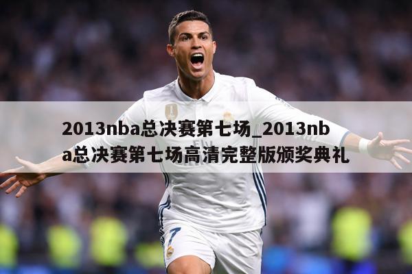 2013nba总决赛第七场_2013nba总决赛第七场高清完整版颁奖典礼