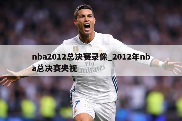 nba2012总决赛录像_2012年nba总决赛央视