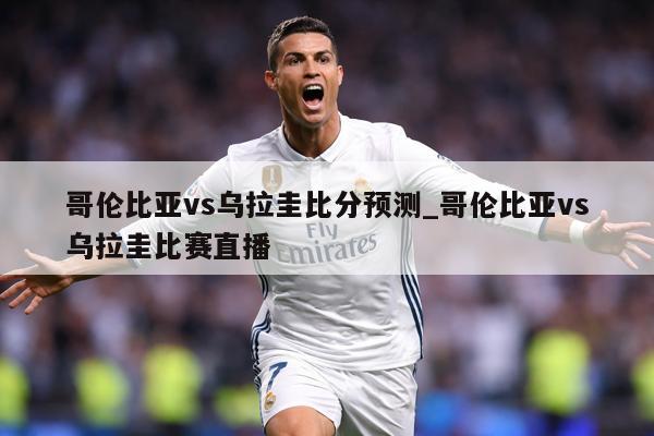 哥伦比亚vs乌拉圭比分预测_哥伦比亚vs乌拉圭比赛直播