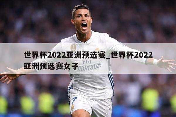 世界杯2022亚洲预选赛_世界杯2022亚洲预选赛女子