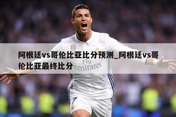 阿根廷vs哥伦比亚比分预测_阿根廷vs哥伦比亚最终比分