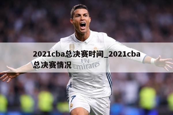 2021cba总决赛时间_2021cba总决赛情况