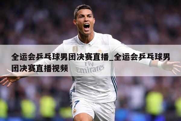 全运会乒乓球男团决赛直播_全运会乒乓球男团决赛直播视频
