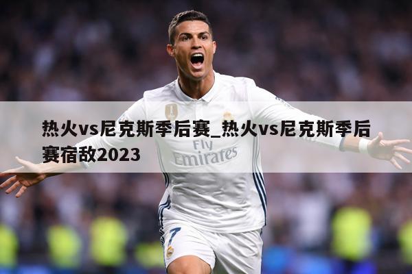 热火vs尼克斯季后赛_热火vs尼克斯季后赛宿敌2023