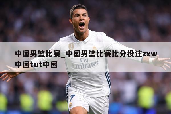 中国男篮比赛_中国男篮比赛比分投注zxw中国tut中国