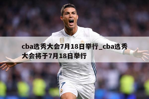 cba选秀大会7月18日举行_cba选秀大会将于7月18日举行