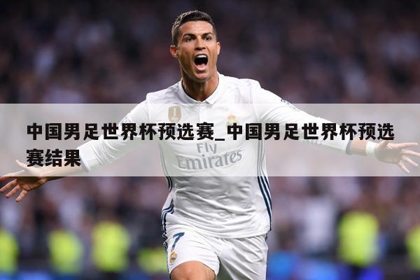 中国男足世界杯预选赛_中国男足世界杯预选赛结果