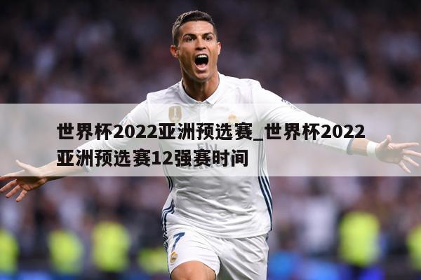 世界杯2022亚洲预选赛_世界杯2022亚洲预选赛12强赛时间