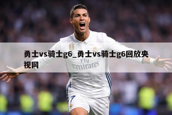 勇士vs骑士g6_勇士vs骑士g6回放央视网