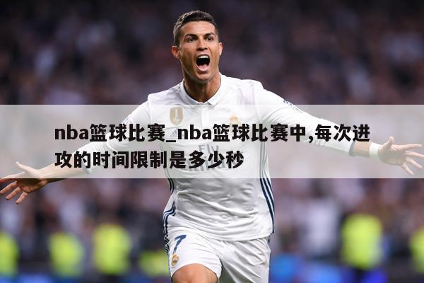 nba篮球比赛_nba篮球比赛中,每次进攻的时间限制是多少秒