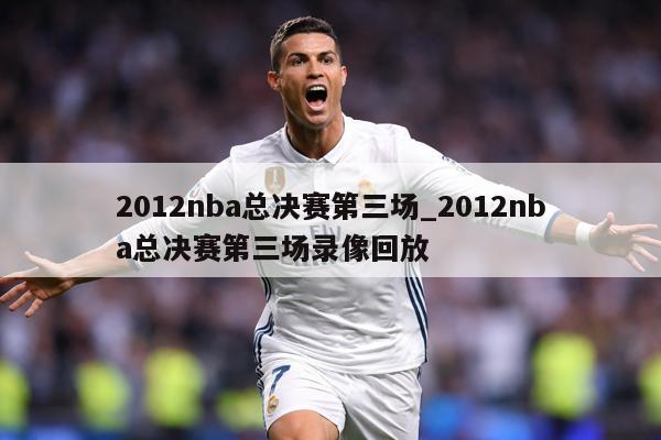 2012nba总决赛第三场_2012nba总决赛第三场录像回放