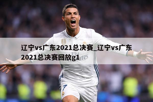 辽宁vs广东2021总决赛_辽宁vs广东2021总决赛回放g1