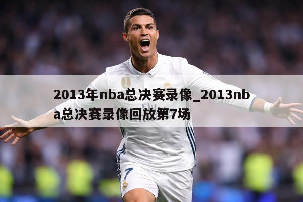 2013年nba总决赛录像_2013nba总决赛录像回放第7场