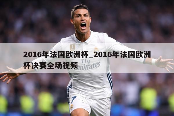 2016年法国欧洲杯_2016年法国欧洲杯决赛全场视频