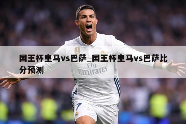 国王杯皇马vs巴萨_国王杯皇马vs巴萨比分预测